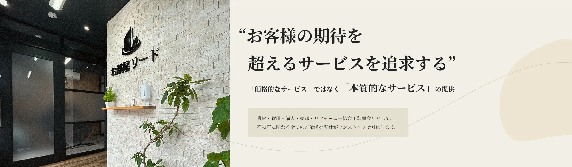 お客様の期待を超えるサービスを追求する 「価格的なサービス」ではなく「本質的なサービス」の提供 賃貸・管理・購入・売却・リフォーム―総合不動産会社として、不動産に関わる全てのご依頼を弊社がワンストップで対応します。